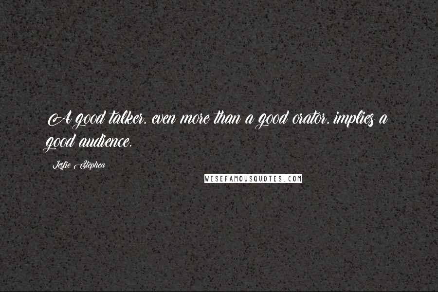 Leslie Stephen Quotes: A good talker, even more than a good orator, implies a good audience.