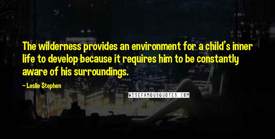 Leslie Stephen Quotes: The wilderness provides an environment for a child's inner life to develop because it requires him to be constantly aware of his surroundings.