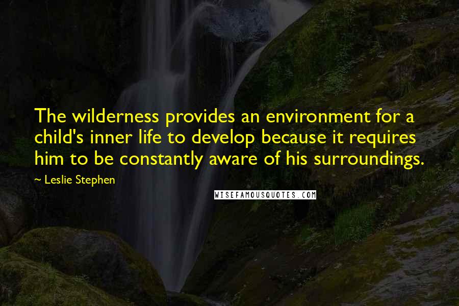 Leslie Stephen Quotes: The wilderness provides an environment for a child's inner life to develop because it requires him to be constantly aware of his surroundings.