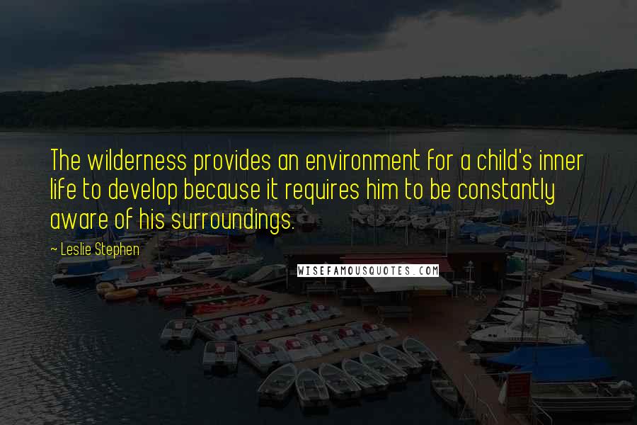 Leslie Stephen Quotes: The wilderness provides an environment for a child's inner life to develop because it requires him to be constantly aware of his surroundings.