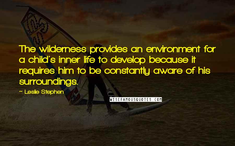 Leslie Stephen Quotes: The wilderness provides an environment for a child's inner life to develop because it requires him to be constantly aware of his surroundings.
