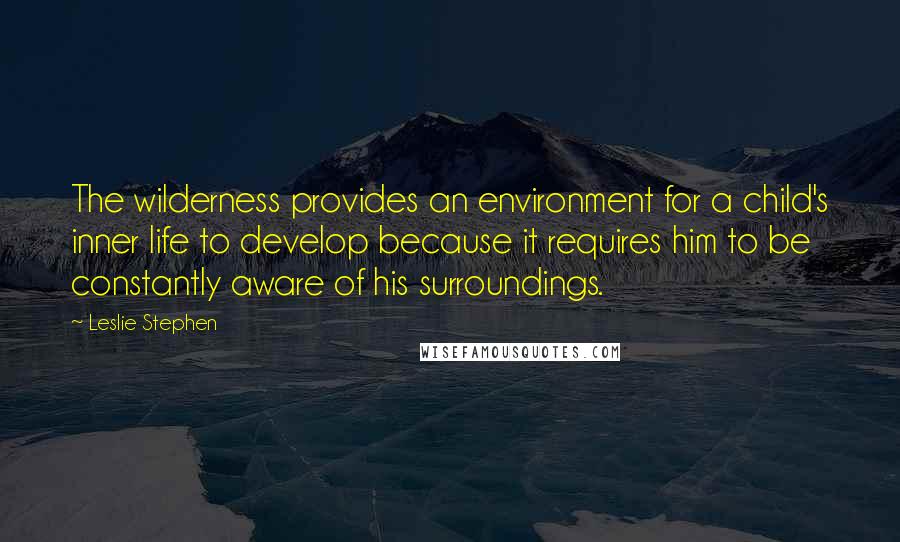Leslie Stephen Quotes: The wilderness provides an environment for a child's inner life to develop because it requires him to be constantly aware of his surroundings.