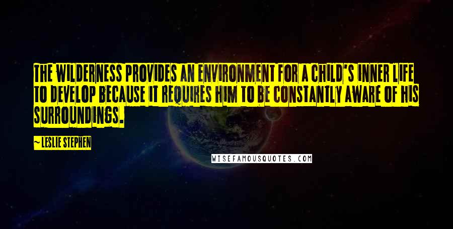 Leslie Stephen Quotes: The wilderness provides an environment for a child's inner life to develop because it requires him to be constantly aware of his surroundings.