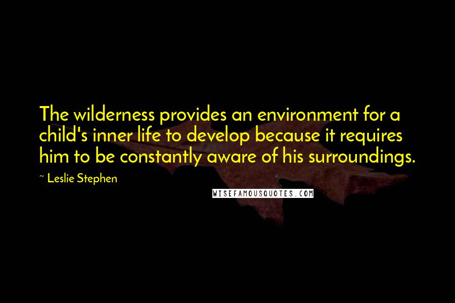 Leslie Stephen Quotes: The wilderness provides an environment for a child's inner life to develop because it requires him to be constantly aware of his surroundings.