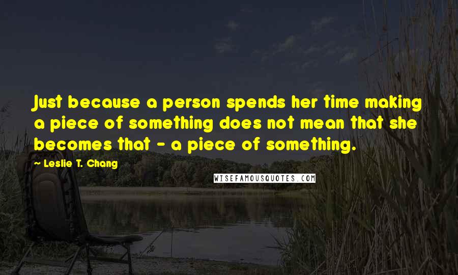 Leslie T. Chang Quotes: Just because a person spends her time making a piece of something does not mean that she becomes that - a piece of something.