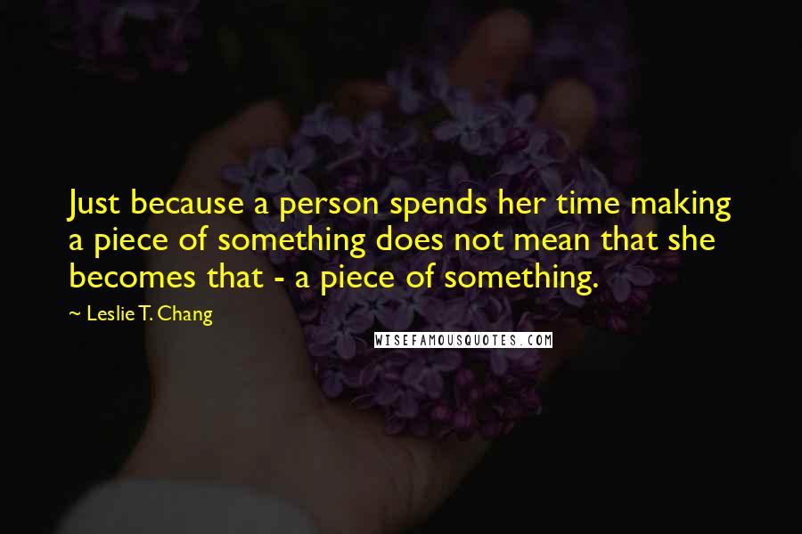 Leslie T. Chang Quotes: Just because a person spends her time making a piece of something does not mean that she becomes that - a piece of something.