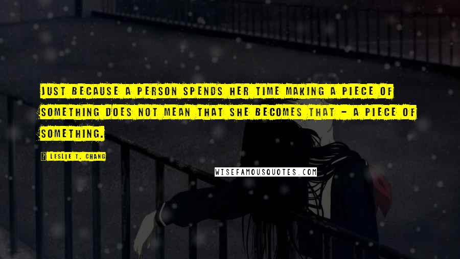 Leslie T. Chang Quotes: Just because a person spends her time making a piece of something does not mean that she becomes that - a piece of something.