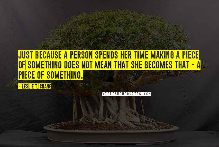Leslie T. Chang Quotes: Just because a person spends her time making a piece of something does not mean that she becomes that - a piece of something.