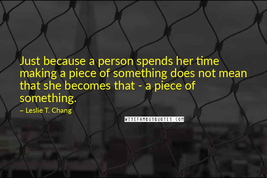 Leslie T. Chang Quotes: Just because a person spends her time making a piece of something does not mean that she becomes that - a piece of something.
