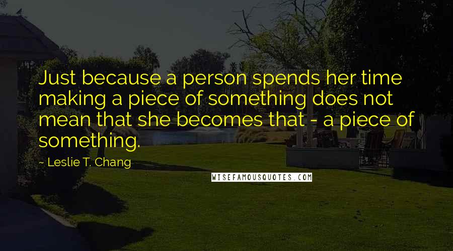 Leslie T. Chang Quotes: Just because a person spends her time making a piece of something does not mean that she becomes that - a piece of something.