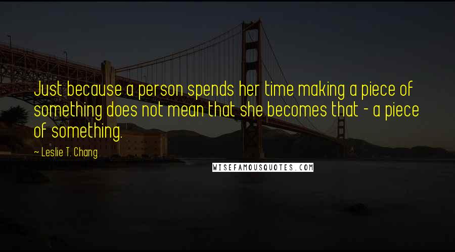 Leslie T. Chang Quotes: Just because a person spends her time making a piece of something does not mean that she becomes that - a piece of something.