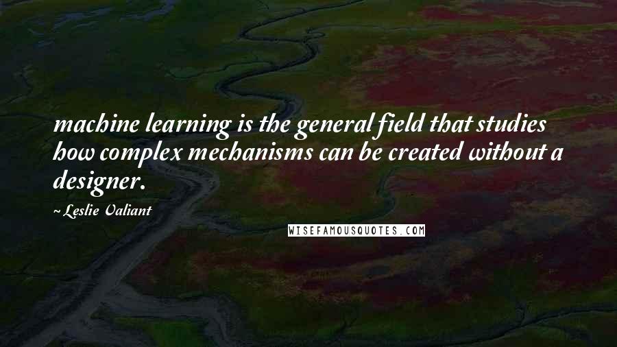 Leslie Valiant Quotes: machine learning is the general field that studies how complex mechanisms can be created without a designer.