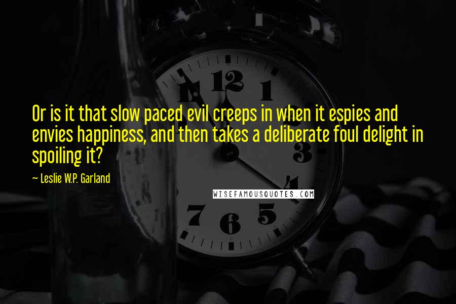 Leslie W.P. Garland Quotes: Or is it that slow paced evil creeps in when it espies and envies happiness, and then takes a deliberate foul delight in spoiling it?
