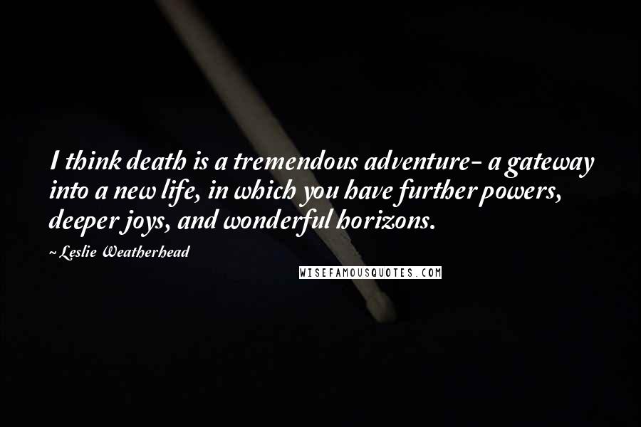 Leslie Weatherhead Quotes: I think death is a tremendous adventure- a gateway into a new life, in which you have further powers, deeper joys, and wonderful horizons.