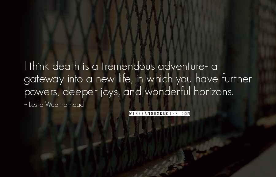 Leslie Weatherhead Quotes: I think death is a tremendous adventure- a gateway into a new life, in which you have further powers, deeper joys, and wonderful horizons.