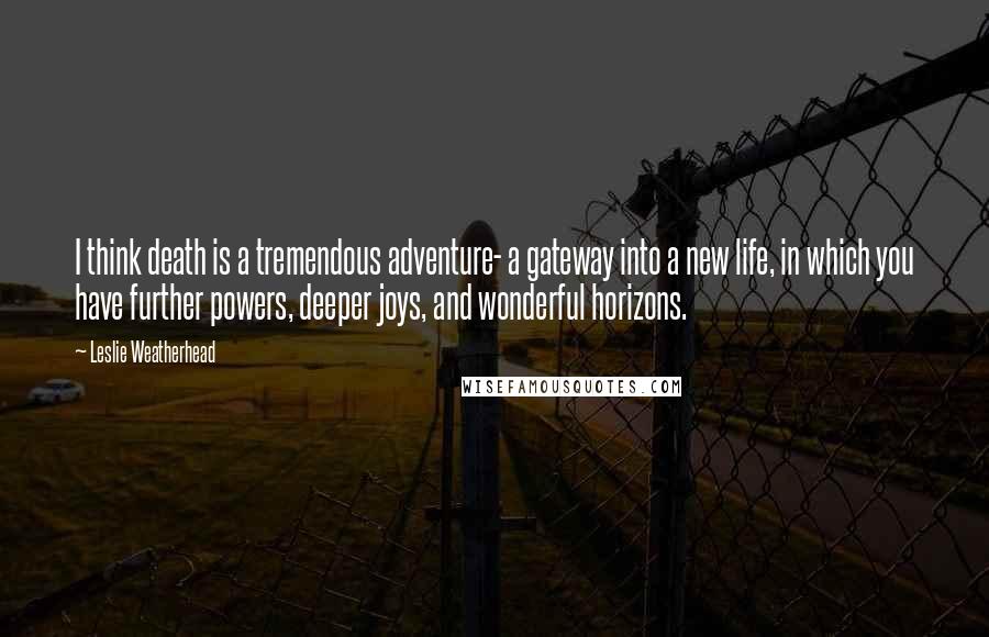 Leslie Weatherhead Quotes: I think death is a tremendous adventure- a gateway into a new life, in which you have further powers, deeper joys, and wonderful horizons.