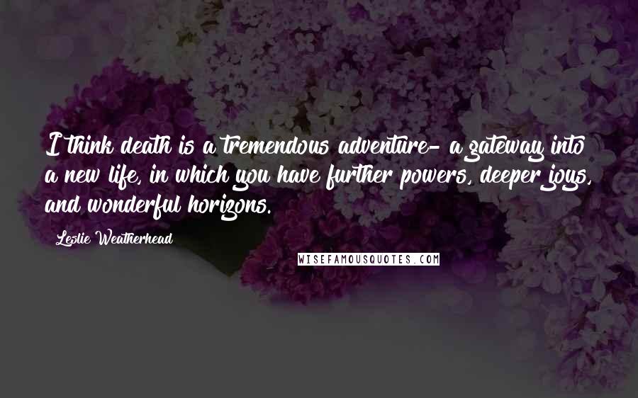 Leslie Weatherhead Quotes: I think death is a tremendous adventure- a gateway into a new life, in which you have further powers, deeper joys, and wonderful horizons.