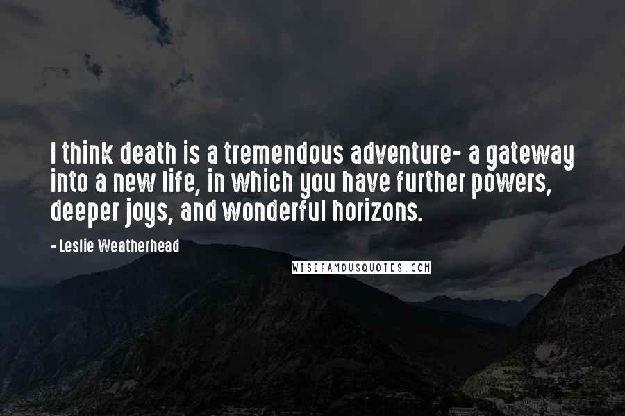 Leslie Weatherhead Quotes: I think death is a tremendous adventure- a gateway into a new life, in which you have further powers, deeper joys, and wonderful horizons.