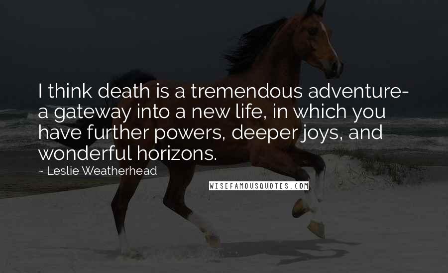 Leslie Weatherhead Quotes: I think death is a tremendous adventure- a gateway into a new life, in which you have further powers, deeper joys, and wonderful horizons.