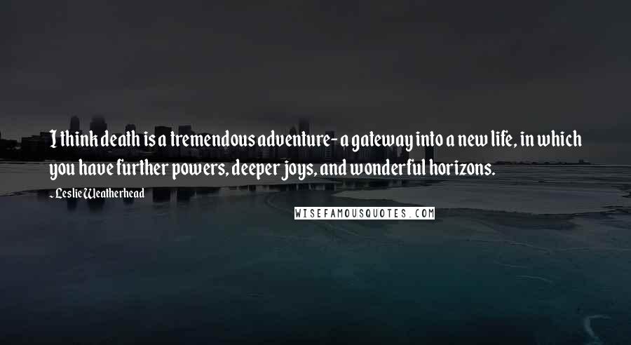 Leslie Weatherhead Quotes: I think death is a tremendous adventure- a gateway into a new life, in which you have further powers, deeper joys, and wonderful horizons.