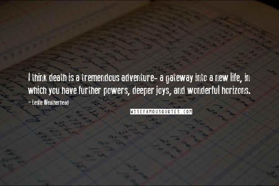 Leslie Weatherhead Quotes: I think death is a tremendous adventure- a gateway into a new life, in which you have further powers, deeper joys, and wonderful horizons.