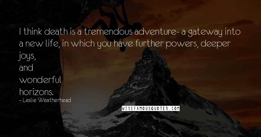 Leslie Weatherhead Quotes: I think death is a tremendous adventure- a gateway into a new life, in which you have further powers, deeper joys, and wonderful horizons.