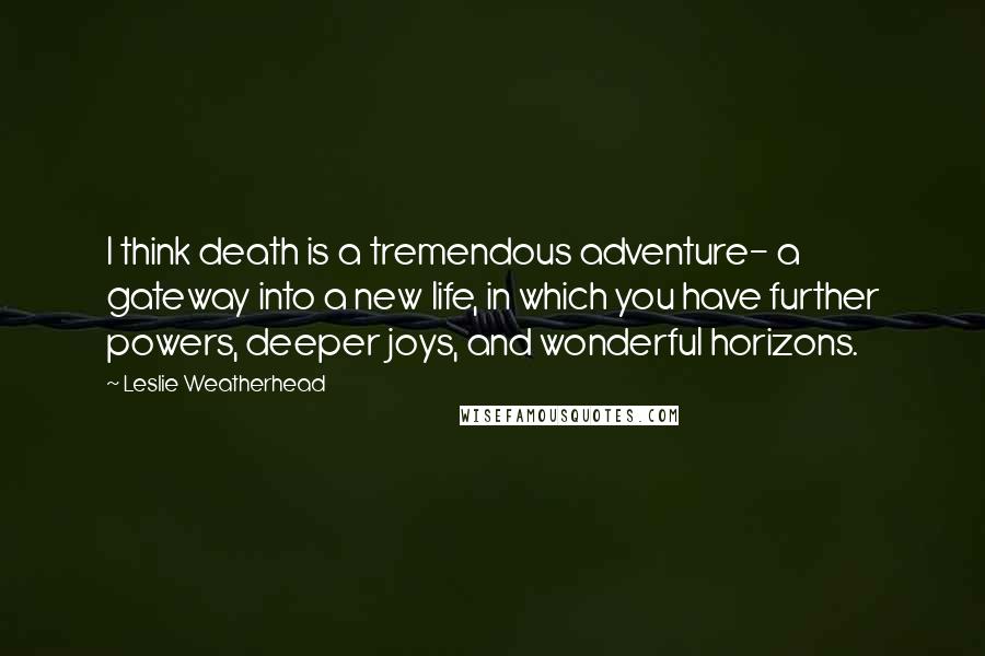 Leslie Weatherhead Quotes: I think death is a tremendous adventure- a gateway into a new life, in which you have further powers, deeper joys, and wonderful horizons.