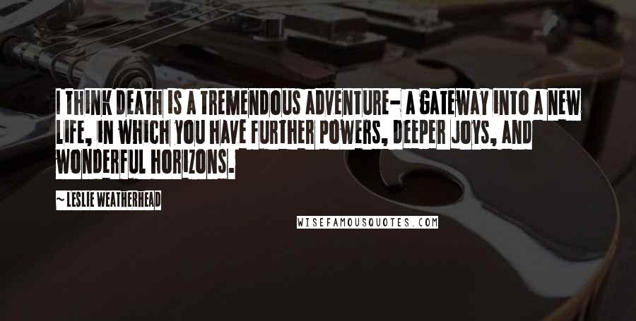 Leslie Weatherhead Quotes: I think death is a tremendous adventure- a gateway into a new life, in which you have further powers, deeper joys, and wonderful horizons.