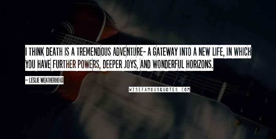 Leslie Weatherhead Quotes: I think death is a tremendous adventure- a gateway into a new life, in which you have further powers, deeper joys, and wonderful horizons.