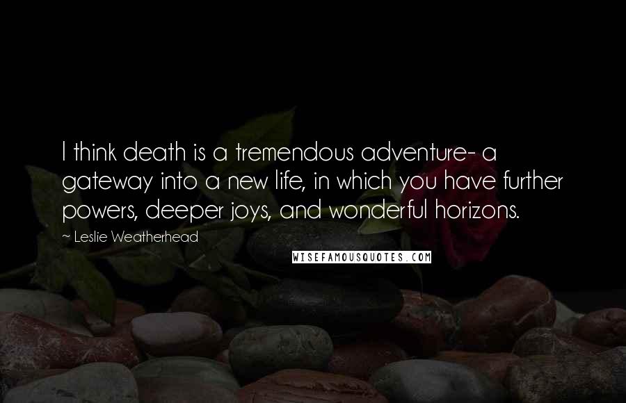 Leslie Weatherhead Quotes: I think death is a tremendous adventure- a gateway into a new life, in which you have further powers, deeper joys, and wonderful horizons.