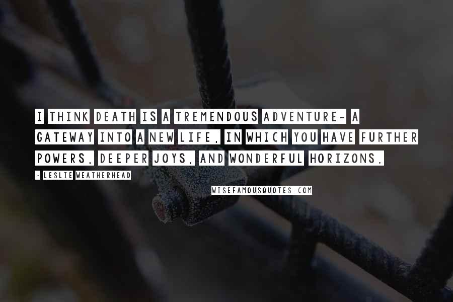 Leslie Weatherhead Quotes: I think death is a tremendous adventure- a gateway into a new life, in which you have further powers, deeper joys, and wonderful horizons.