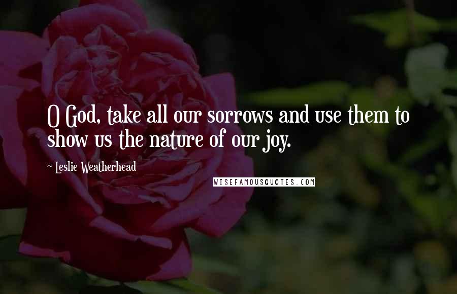 Leslie Weatherhead Quotes: O God, take all our sorrows and use them to show us the nature of our joy.