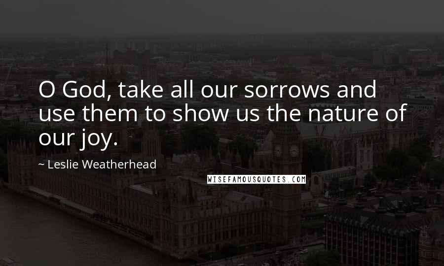 Leslie Weatherhead Quotes: O God, take all our sorrows and use them to show us the nature of our joy.