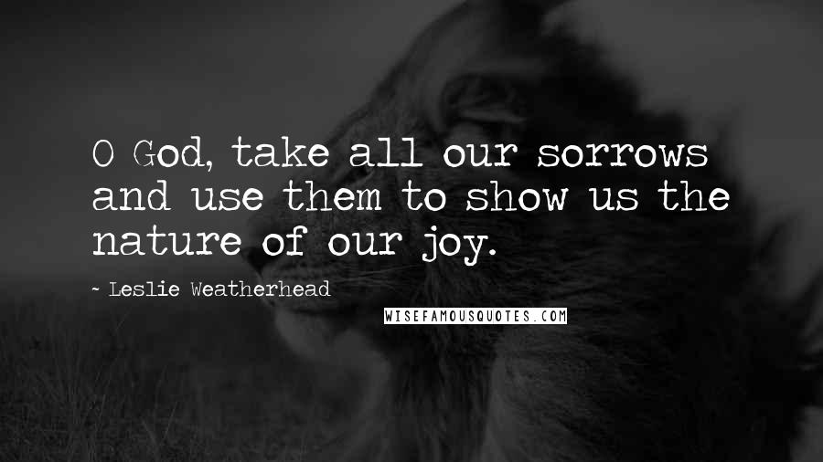 Leslie Weatherhead Quotes: O God, take all our sorrows and use them to show us the nature of our joy.