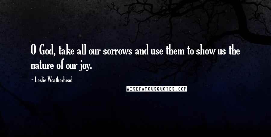 Leslie Weatherhead Quotes: O God, take all our sorrows and use them to show us the nature of our joy.