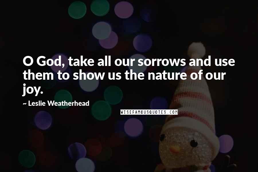 Leslie Weatherhead Quotes: O God, take all our sorrows and use them to show us the nature of our joy.