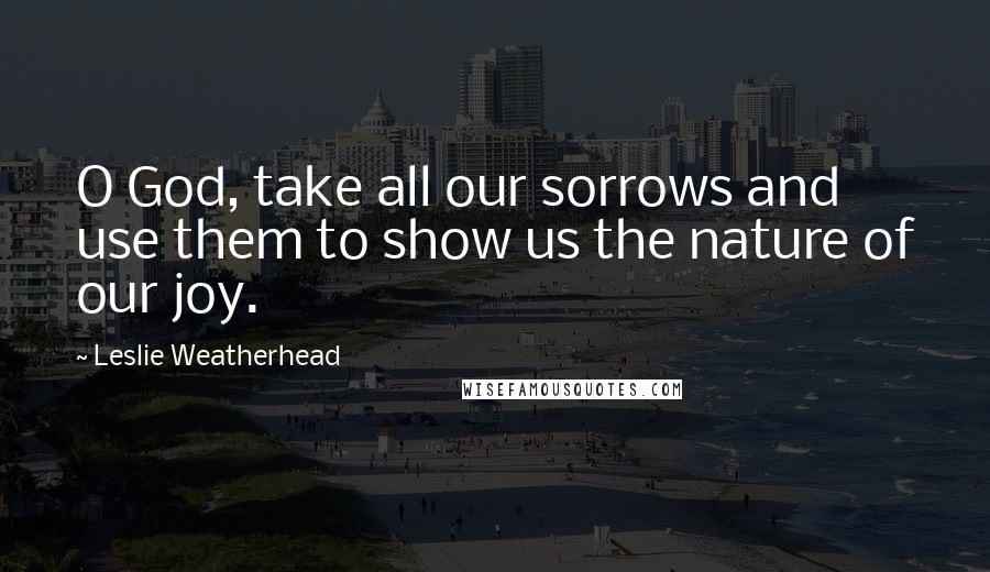 Leslie Weatherhead Quotes: O God, take all our sorrows and use them to show us the nature of our joy.