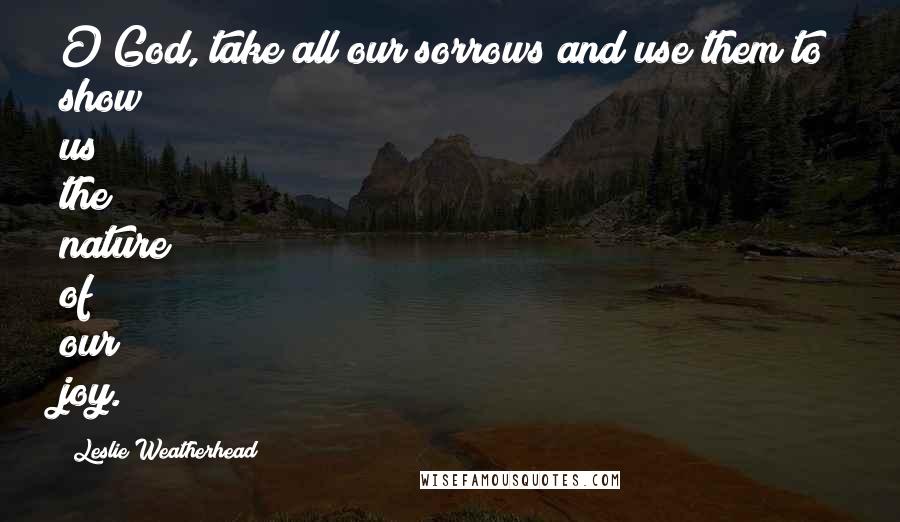 Leslie Weatherhead Quotes: O God, take all our sorrows and use them to show us the nature of our joy.