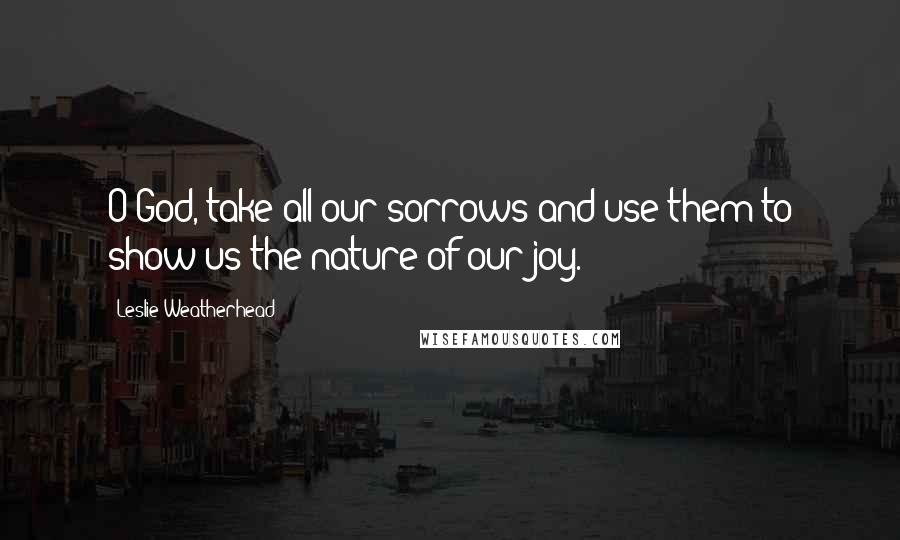 Leslie Weatherhead Quotes: O God, take all our sorrows and use them to show us the nature of our joy.