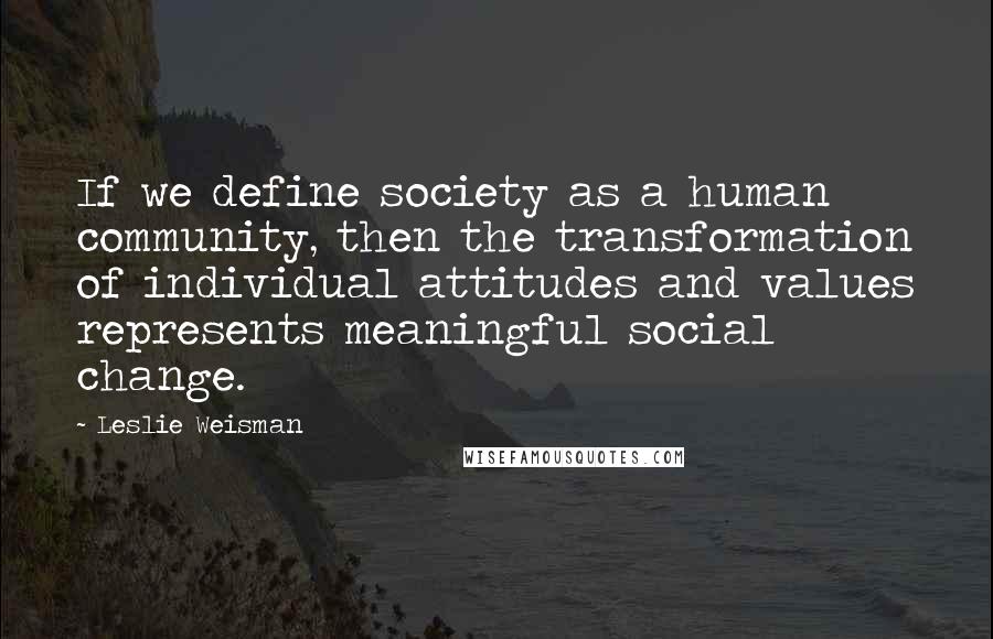 Leslie Weisman Quotes: If we define society as a human community, then the transformation of individual attitudes and values represents meaningful social change.