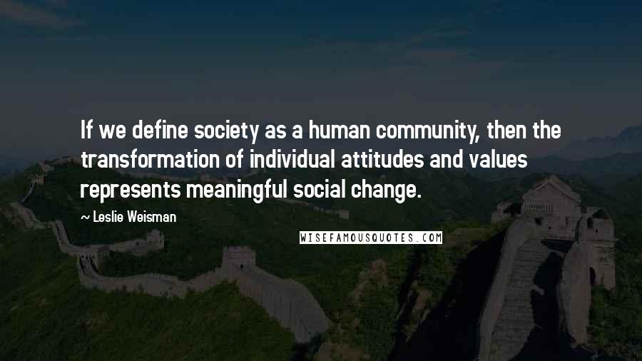 Leslie Weisman Quotes: If we define society as a human community, then the transformation of individual attitudes and values represents meaningful social change.