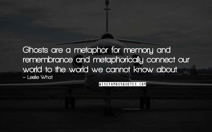 Leslie What Quotes: Ghosts are a metaphor for memory and remembrance and metaphorically connect our world to the world we cannot know about.