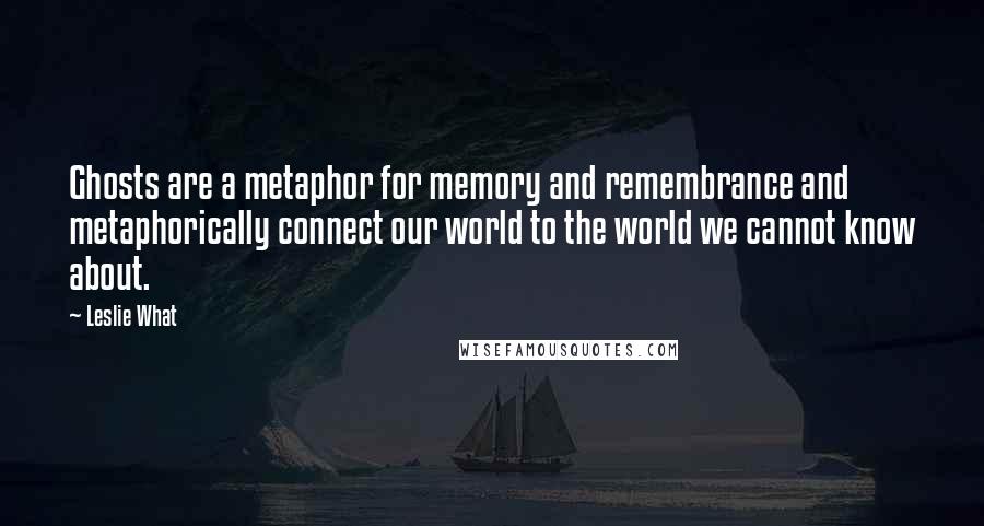 Leslie What Quotes: Ghosts are a metaphor for memory and remembrance and metaphorically connect our world to the world we cannot know about.