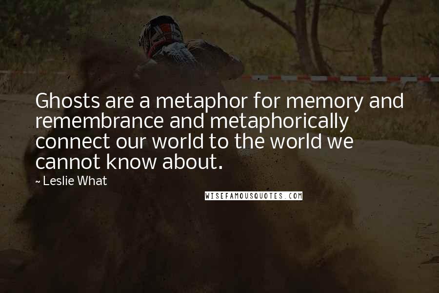 Leslie What Quotes: Ghosts are a metaphor for memory and remembrance and metaphorically connect our world to the world we cannot know about.