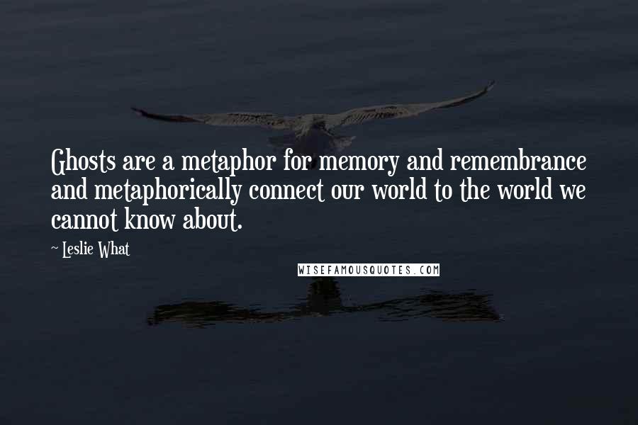 Leslie What Quotes: Ghosts are a metaphor for memory and remembrance and metaphorically connect our world to the world we cannot know about.