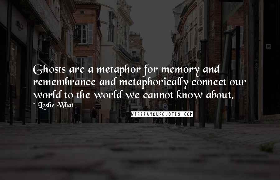 Leslie What Quotes: Ghosts are a metaphor for memory and remembrance and metaphorically connect our world to the world we cannot know about.