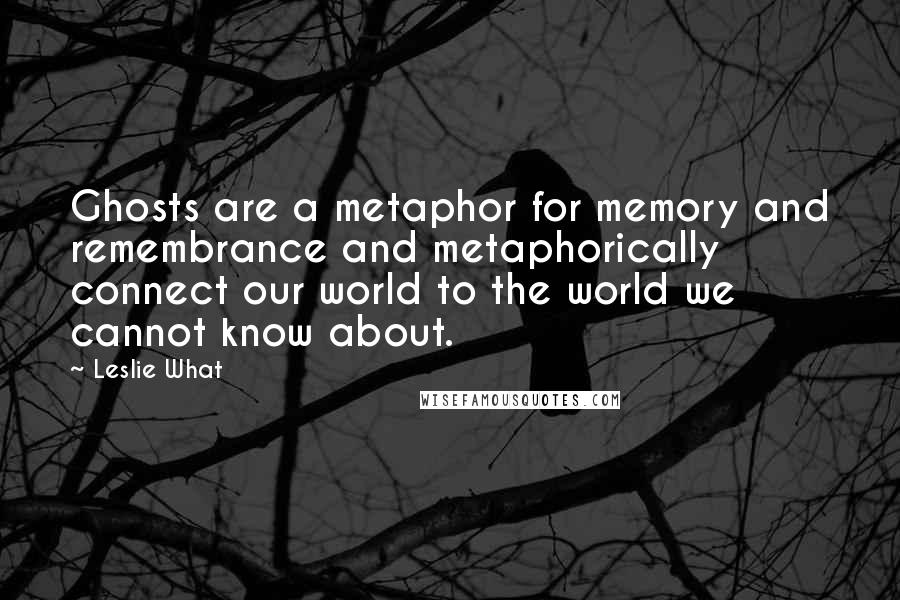 Leslie What Quotes: Ghosts are a metaphor for memory and remembrance and metaphorically connect our world to the world we cannot know about.