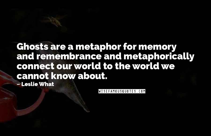 Leslie What Quotes: Ghosts are a metaphor for memory and remembrance and metaphorically connect our world to the world we cannot know about.