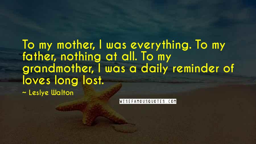 Leslye Walton Quotes: To my mother, I was everything. To my father, nothing at all. To my grandmother, I was a daily reminder of loves long lost.