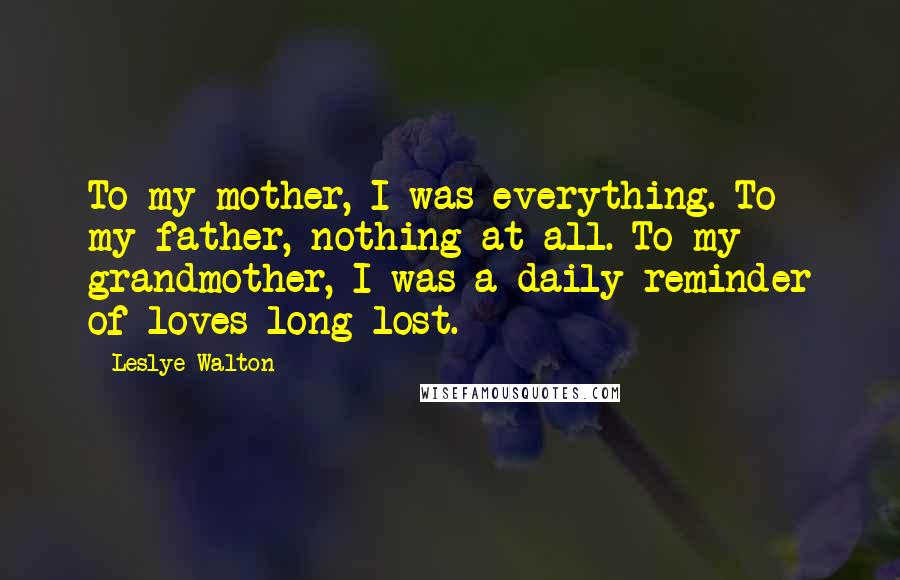 Leslye Walton Quotes: To my mother, I was everything. To my father, nothing at all. To my grandmother, I was a daily reminder of loves long lost.